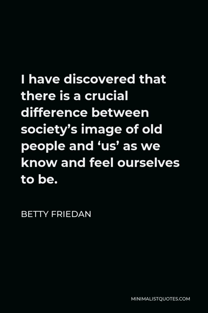 Betty Friedan Quote - I have discovered that there is a crucial difference between society’s image of old people and ‘us’ as we know and feel ourselves to be.