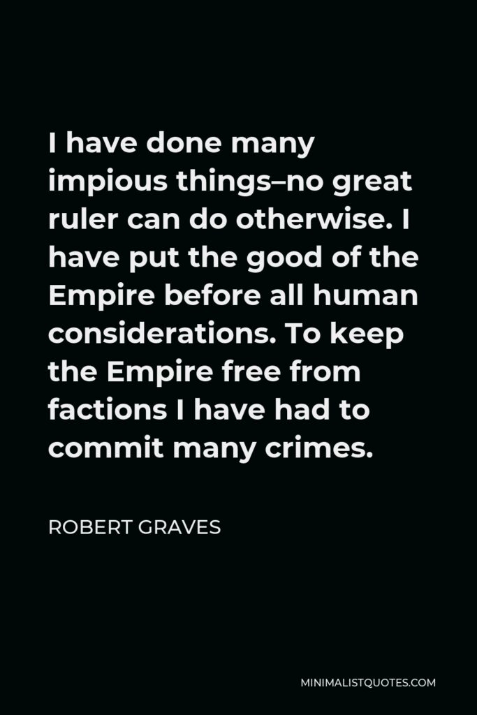Robert Graves Quote - I have done many impious things–no great ruler can do otherwise. I have put the good of the Empire before all human considerations. To keep the Empire free from factions I have had to commit many crimes.