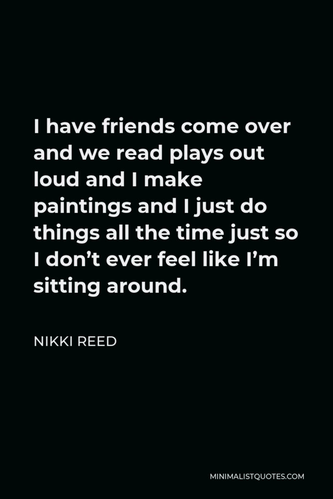 Nikki Reed Quote - I have friends come over and we read plays out loud and I make paintings and I just do things all the time just so I don’t ever feel like I’m sitting around.