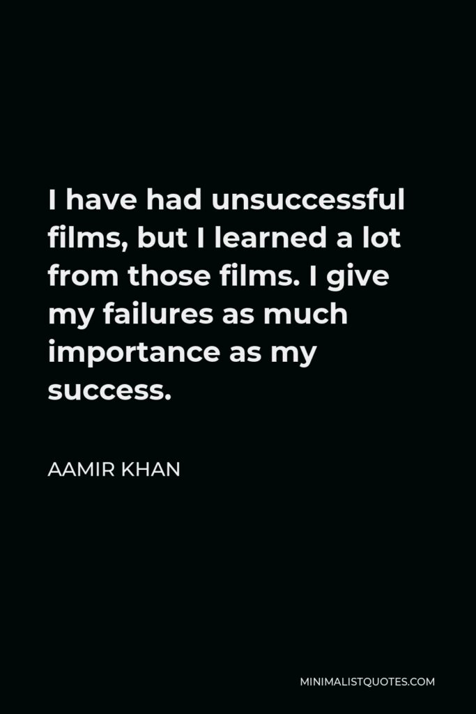 Aamir Khan Quote - I have had unsuccessful films, but I learned a lot from those films. I give my failures as much importance as my success.