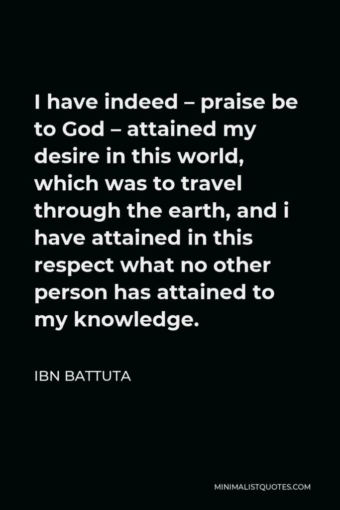 Ibn Battuta Quote - I have indeed – praise be to God – attained my desire in this world, which was to travel through the earth, and i have attained in this respect what no other person has attained to my knowledge.