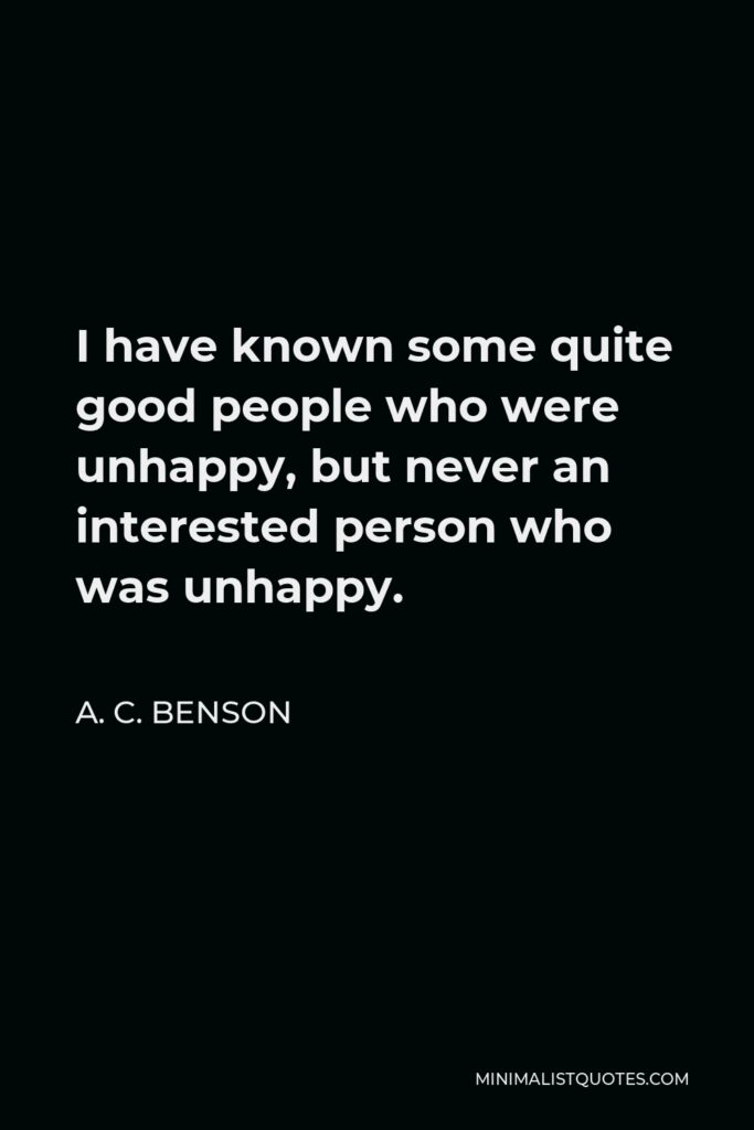 A. C. Benson Quote - I have known some quite good people who were unhappy, but never an interested person who was unhappy.