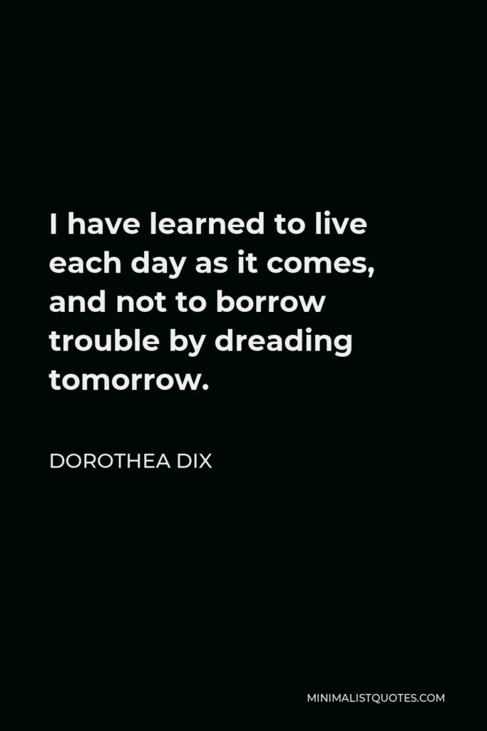 Dorothea Dix Quote - I have learned to live each day as it comes, and not to borrow trouble by dreading tomorrow.