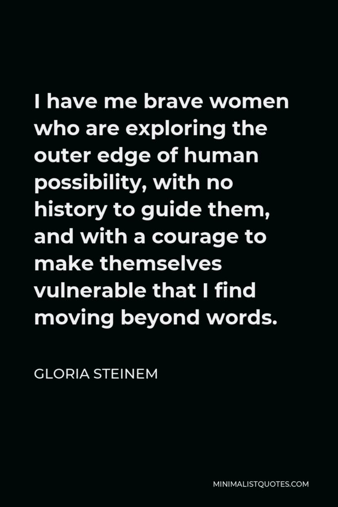 Gloria Steinem Quote - I have me brave women who are exploring the outer edge of human possibility, with no history to guide them, and with a courage to make themselves vulnerable that I find moving beyond words.