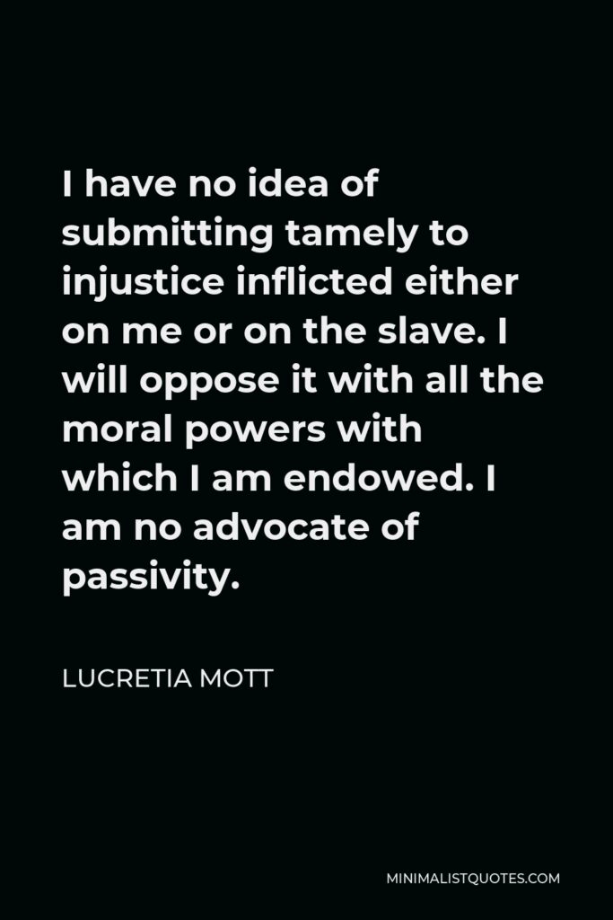 Lucretia Mott Quote - I have no idea of submitting tamely to injustice inflicted either on me or on the slave. I will oppose it with all the moral powers with which I am endowed. I am no advocate of passivity.