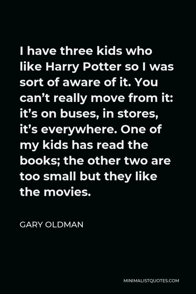 Gary Oldman Quote - I have three kids who like Harry Potter so I was sort of aware of it. You can’t really move from it: it’s on buses, in stores, it’s everywhere. One of my kids has read the books; the other two are too small but they like the movies.
