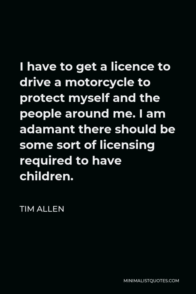 Tim Allen Quote - I have to get a licence to drive a motorcycle to protect myself and the people around me. I am adamant there should be some sort of licensing required to have children.