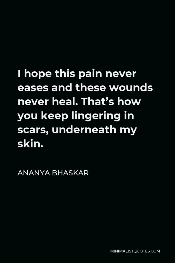 Ananya Bhaskar Quote - I hope this pain never eases and these wounds never heal. That’s how you keep lingering in scars, underneath my skin.