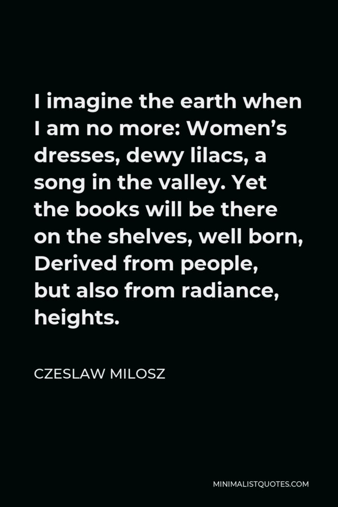 Czeslaw Milosz Quote - I imagine the earth when I am no more: Women’s dresses, dewy lilacs, a song in the valley. Yet the books will be there on the shelves, well born, Derived from people, but also from radiance, heights.