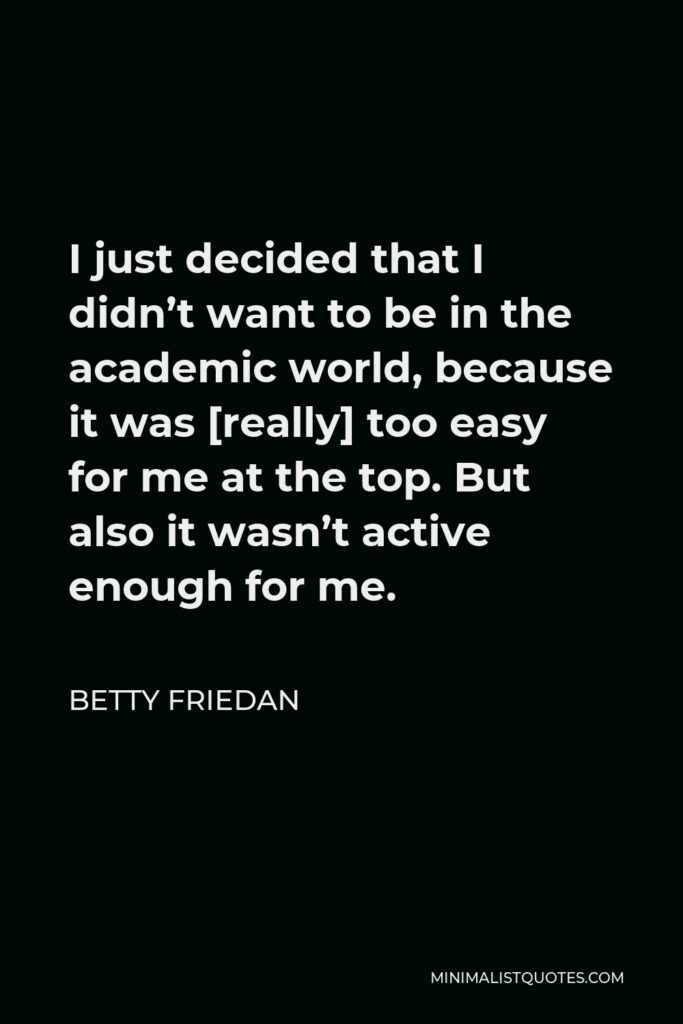 Betty Friedan Quote - I just decided that I didn’t want to be in the academic world, because it was [really] too easy for me at the top. But also it wasn’t active enough for me.