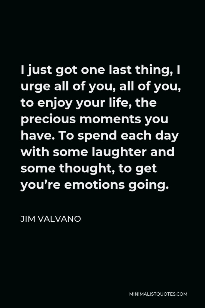 Jim Valvano Quote - I just got one last thing, I urge all of you, all of you, to enjoy your life, the precious moments you have. To spend each day with some laughter and some thought, to get you’re emotions going.