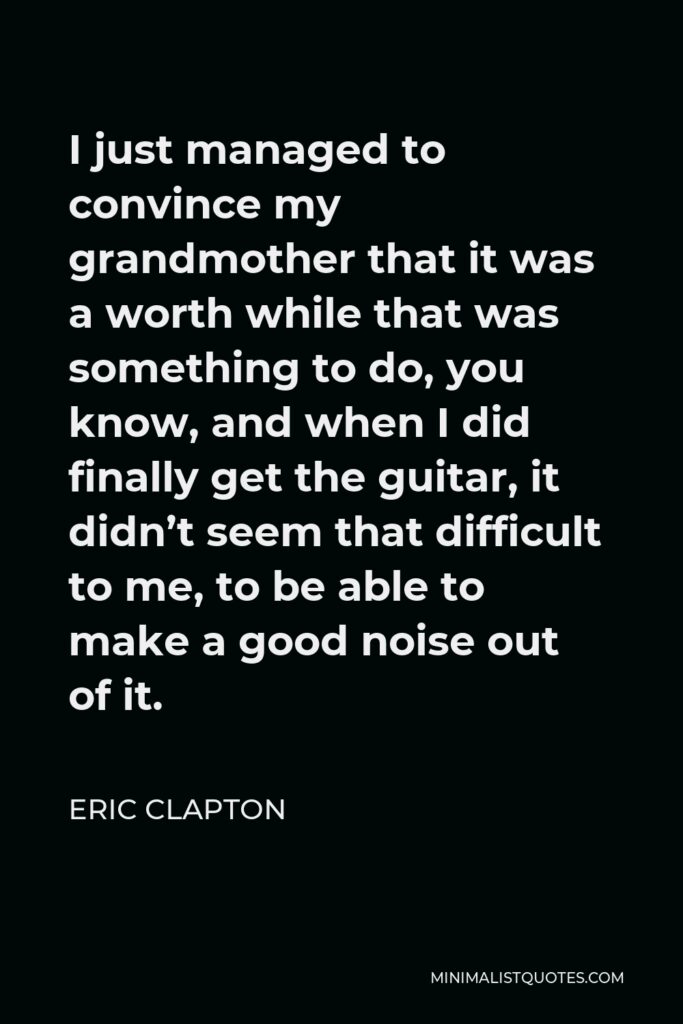 Eric Clapton Quote - I just managed to convince my grandmother that it was a worth while that was something to do, you know, and when I did finally get the guitar, it didn’t seem that difficult to me, to be able to make a good noise out of it.