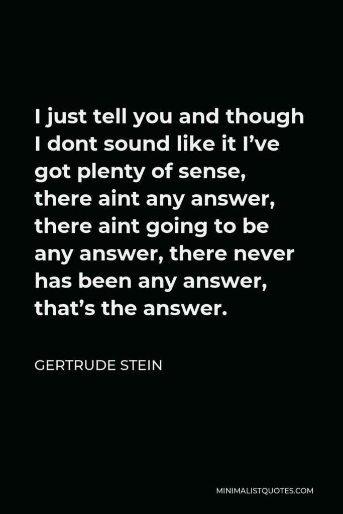 Gertrude Stein Quote - I just tell you and though I dont sound like it I’ve got plenty of sense, there aint any answer, there aint going to be any answer, there never has been any answer, that’s the answer.