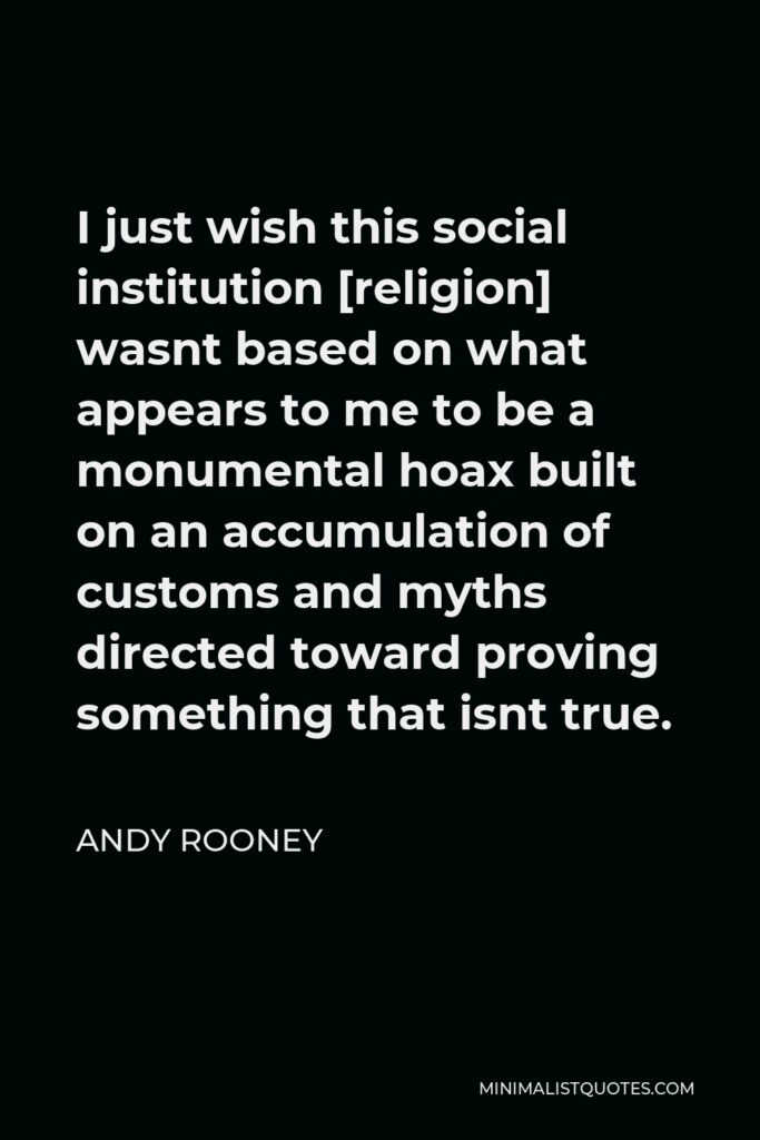 Andy Rooney Quote - I just wish this social institution [religion] wasnt based on what appears to me to be a monumental hoax built on an accumulation of customs and myths directed toward proving something that isnt true.