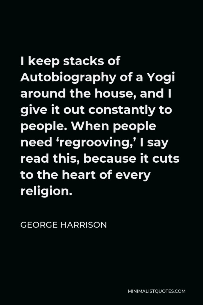 George Harrison Quote - I keep stacks of Autobiography of a Yogi around the house, and I give it out constantly to people. When people need ‘regrooving,’ I say read this, because it cuts to the heart of every religion.