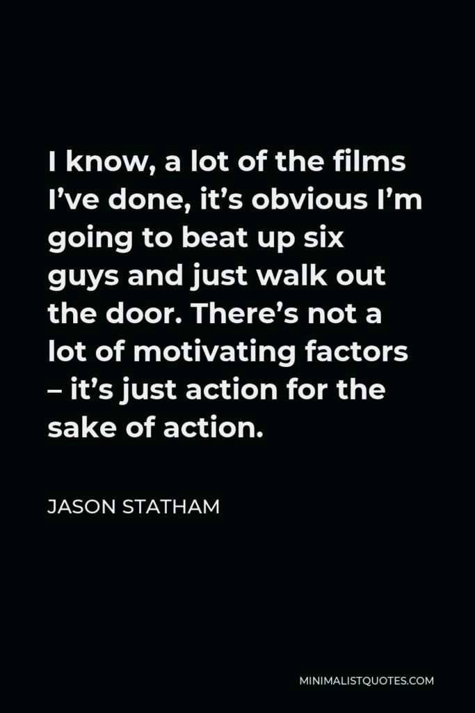Jason Statham Quote - I know, a lot of the films I’ve done, it’s obvious I’m going to beat up six guys and just walk out the door. There’s not a lot of motivating factors – it’s just action for the sake of action.