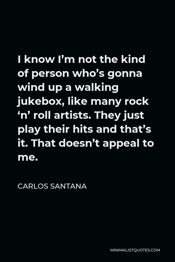 Carlos Santana Quote - I know I’m not the kind of person who’s gonna wind up a walking jukebox, like many rock ‘n’ roll artists. They just play their hits and that’s it. That doesn’t appeal to me.