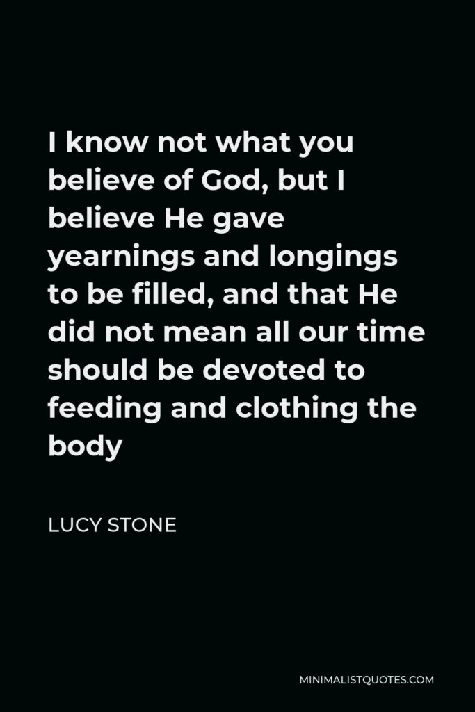 Lucy Stone Quote - I know not what you believe of God, but I believe He gave yearnings and longings to be filled, and that He did not mean all our time should be devoted to feeding and clothing the body