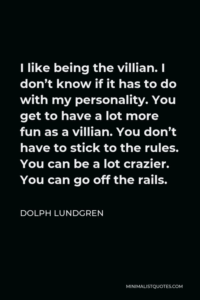 Dolph Lundgren Quote - I like being the villian. I don’t know if it has to do with my personality. You get to have a lot more fun as a villian. You don’t have to stick to the rules. You can be a lot crazier. You can go off the rails.