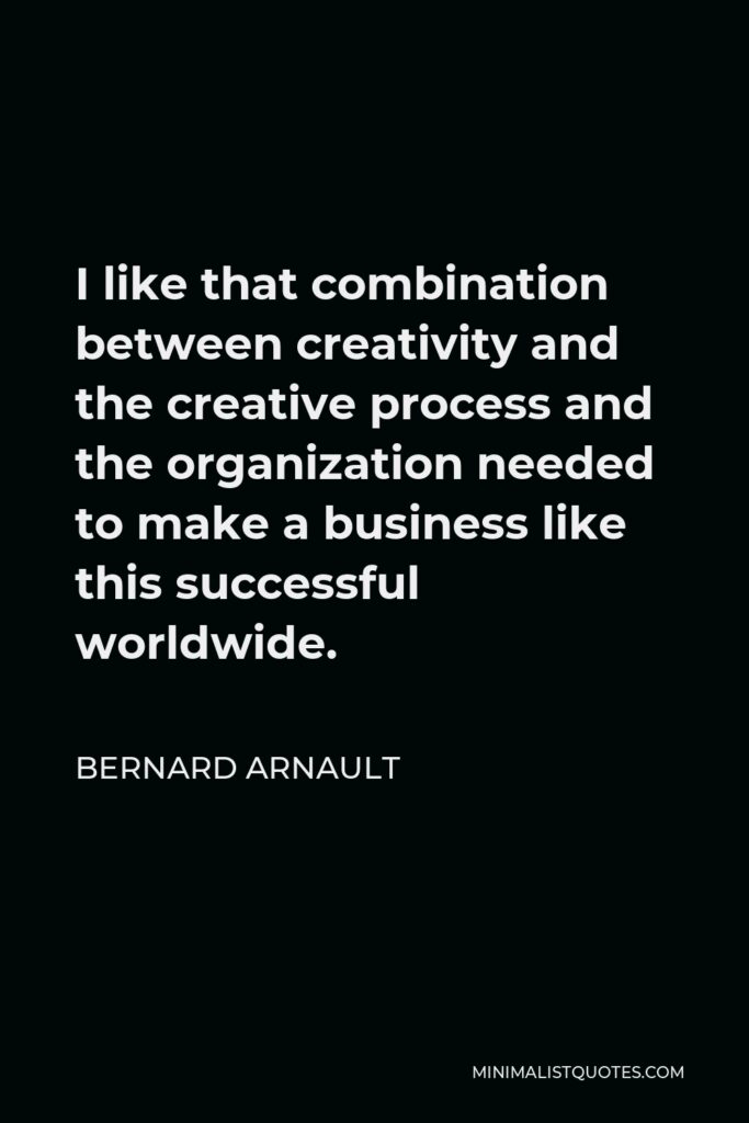 Bernard Arnault Quote - I like that combination between creativity and the creative process and the organization needed to make a business like this successful worldwide.