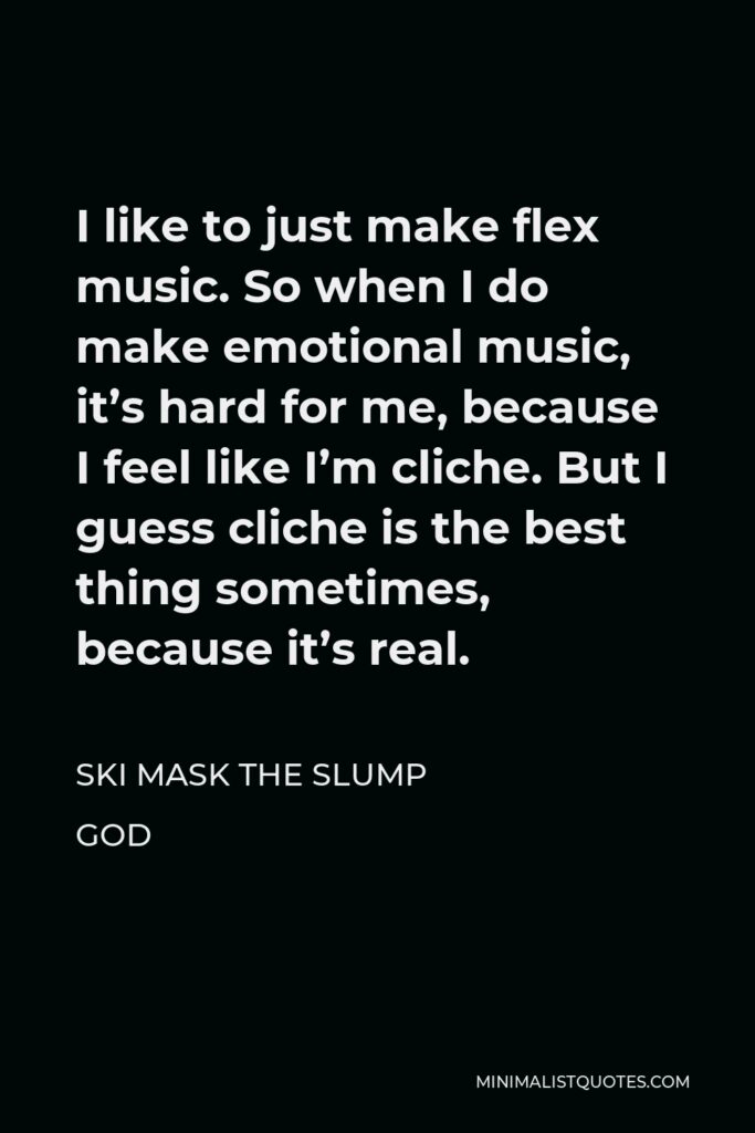 Ski Mask the Slump God Quote - I like to just make flex music. So when I do make emotional music, it’s hard for me, because I feel like I’m cliche. But I guess cliche is the best thing sometimes, because it’s real.