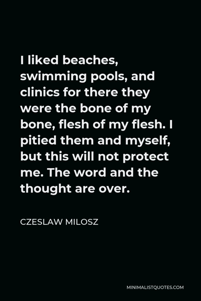 Czeslaw Milosz Quote - I liked beaches, swimming pools, and clinics for there they were the bone of my bone, flesh of my flesh. I pitied them and myself, but this will not protect me. The word and the thought are over.