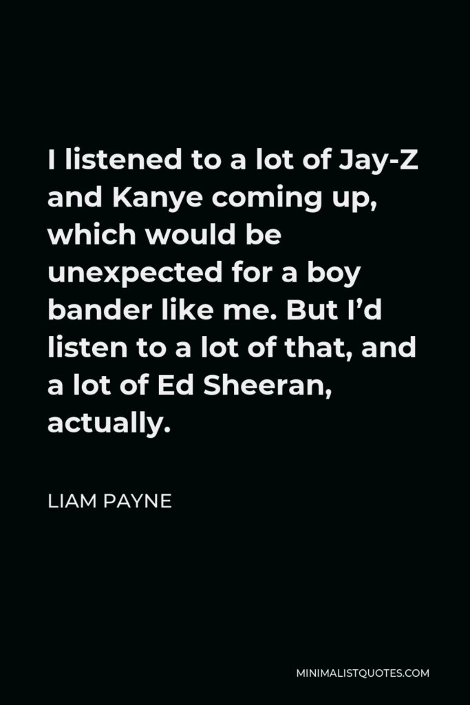 Liam Payne Quote - I listened to a lot of Jay-Z and Kanye coming up, which would be unexpected for a boy bander like me. But I’d listen to a lot of that, and a lot of Ed Sheeran, actually.