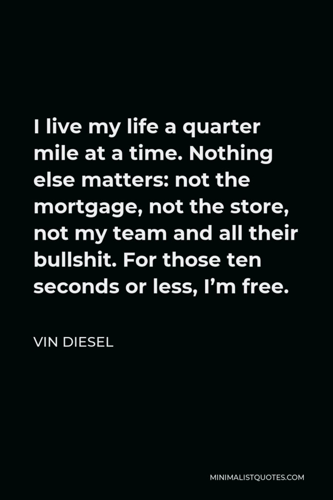 Vin Diesel Quote - I live my life a quarter mile at a time. Nothing else matters: not the mortgage, not the store, not my team and all their bullshit. For those ten seconds or less, I’m free.
