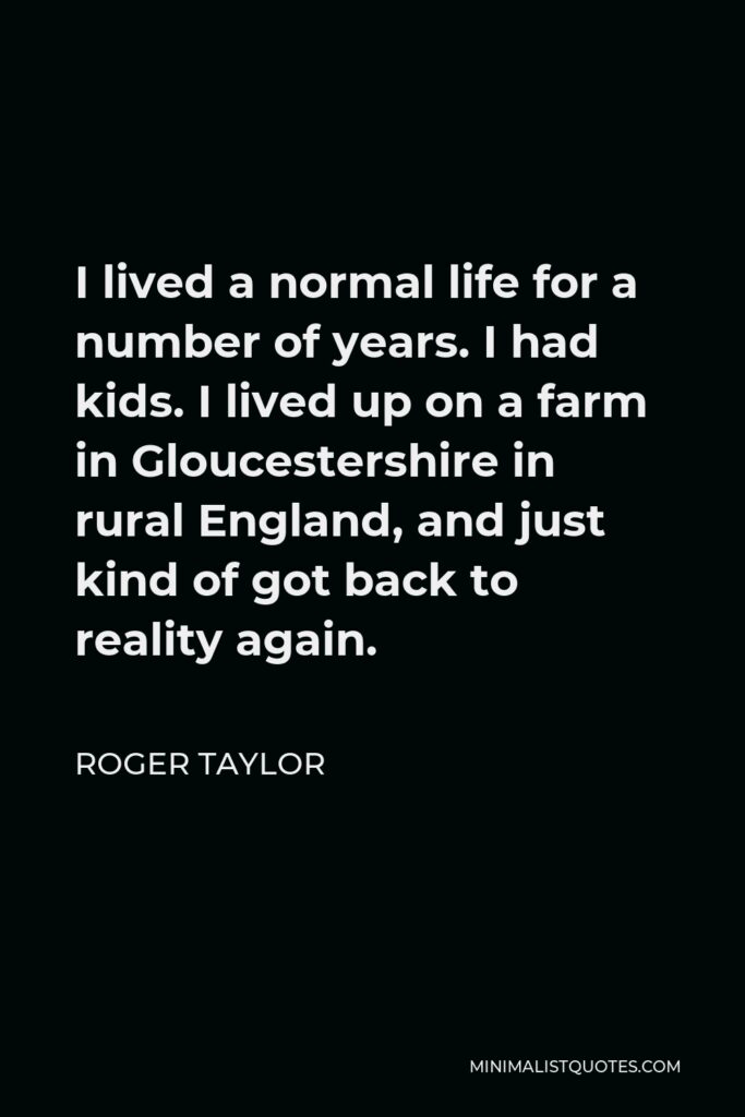 Roger Taylor Quote - I lived a normal life for a number of years. I had kids. I lived up on a farm in Gloucestershire in rural England, and just kind of got back to reality again.