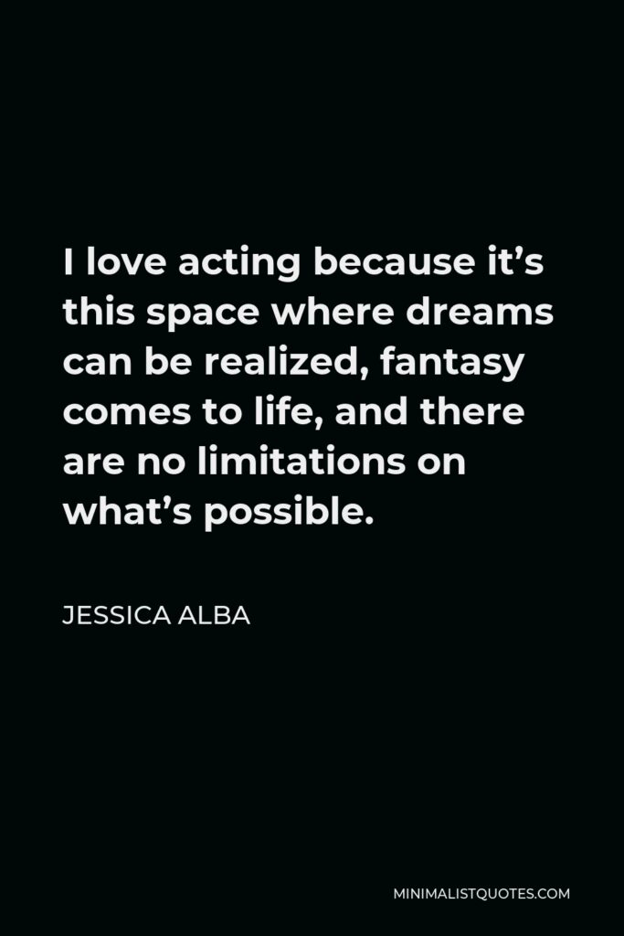 Jessica Alba Quote - I love acting because it’s this space where dreams can be realized, fantasy comes to life, and there are no limitations on what’s possible.