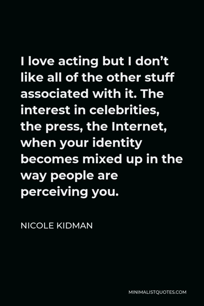 Nicole Kidman Quote - I love acting but I don’t like all of the other stuff associated with it. The interest in celebrities, the press, the Internet, when your identity becomes mixed up in the way people are perceiving you.