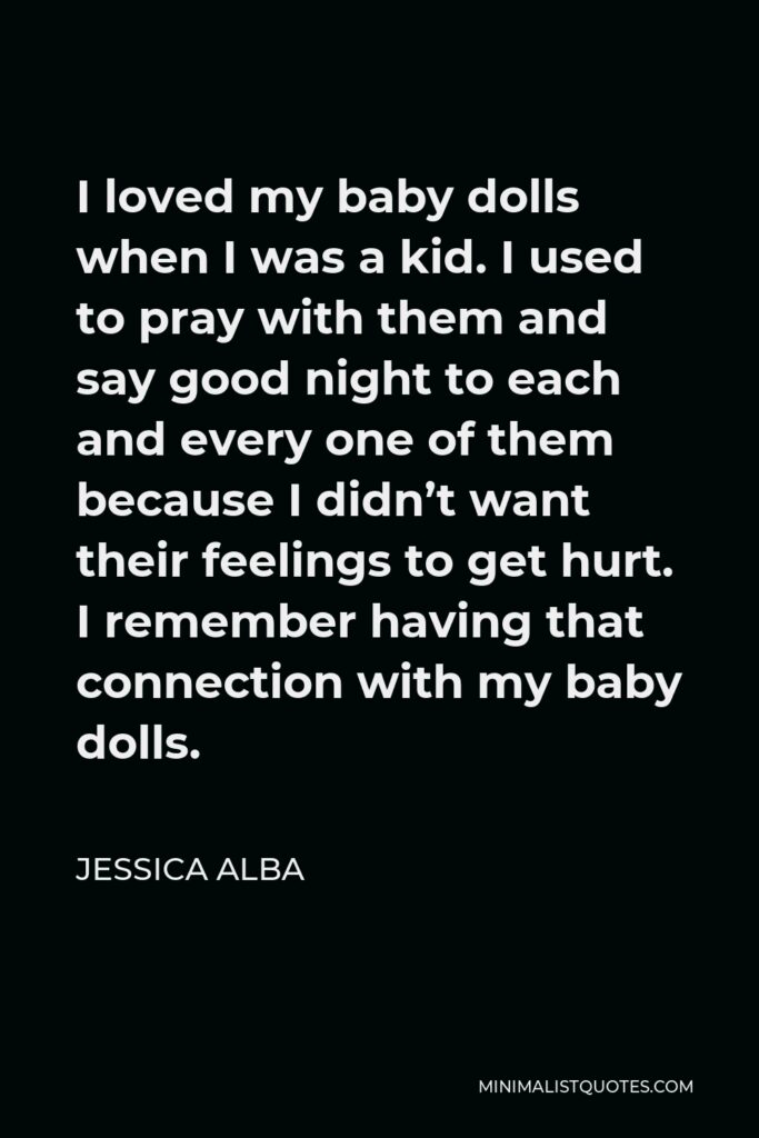 Jessica Alba Quote - I loved my baby dolls when I was a kid. I used to pray with them and say good night to each and every one of them because I didn’t want their feelings to get hurt. I remember having that connection with my baby dolls.
