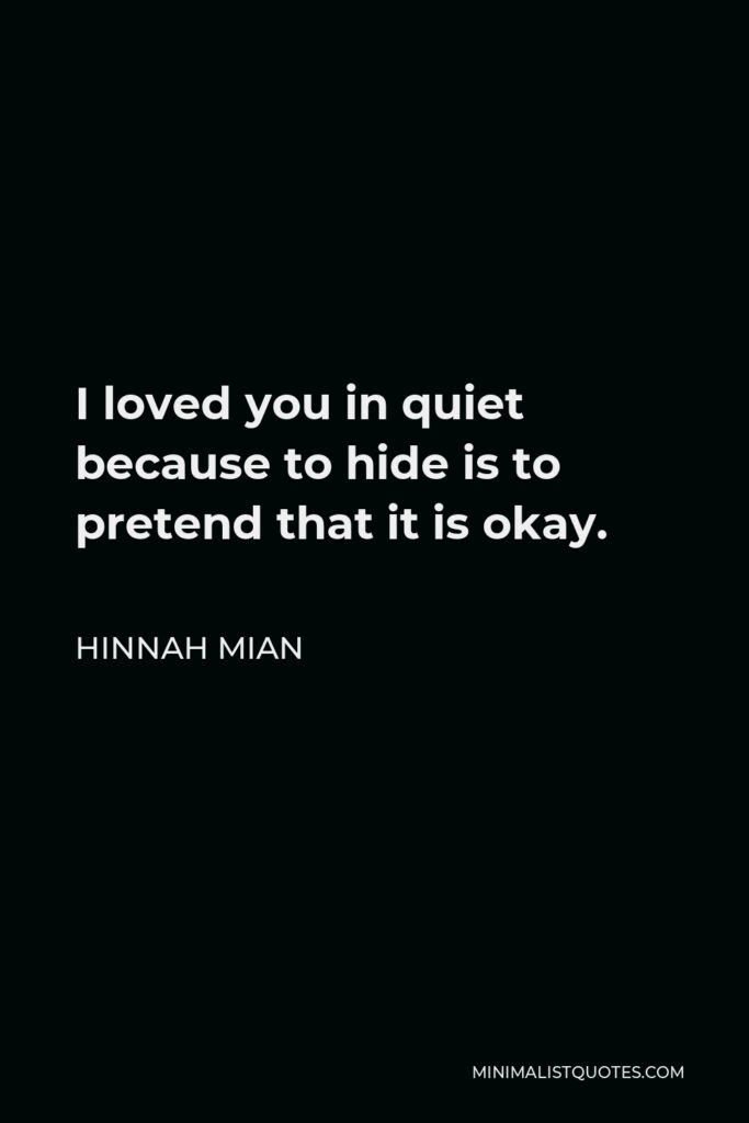 Hinnah Mian Quote - I loved you in quiet because to hide is to pretend that it is okay.