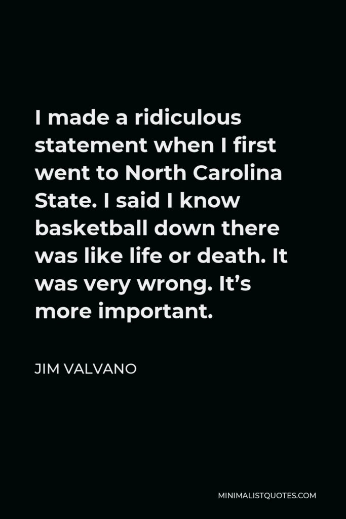 Jim Valvano Quote - I made a ridiculous statement when I first went to North Carolina State. I said I know basketball down there was like life or death. It was very wrong. It’s more important.