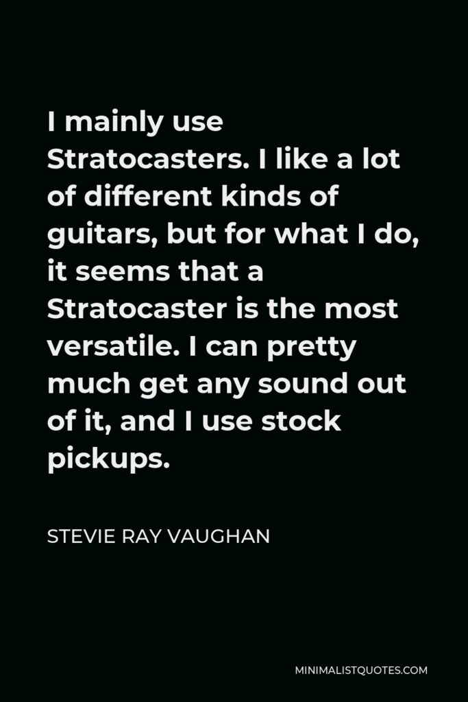 Stevie Ray Vaughan Quote - I mainly use Stratocasters. I like a lot of different kinds of guitars, but for what I do, it seems that a Stratocaster is the most versatile. I can pretty much get any sound out of it, and I use stock pickups.