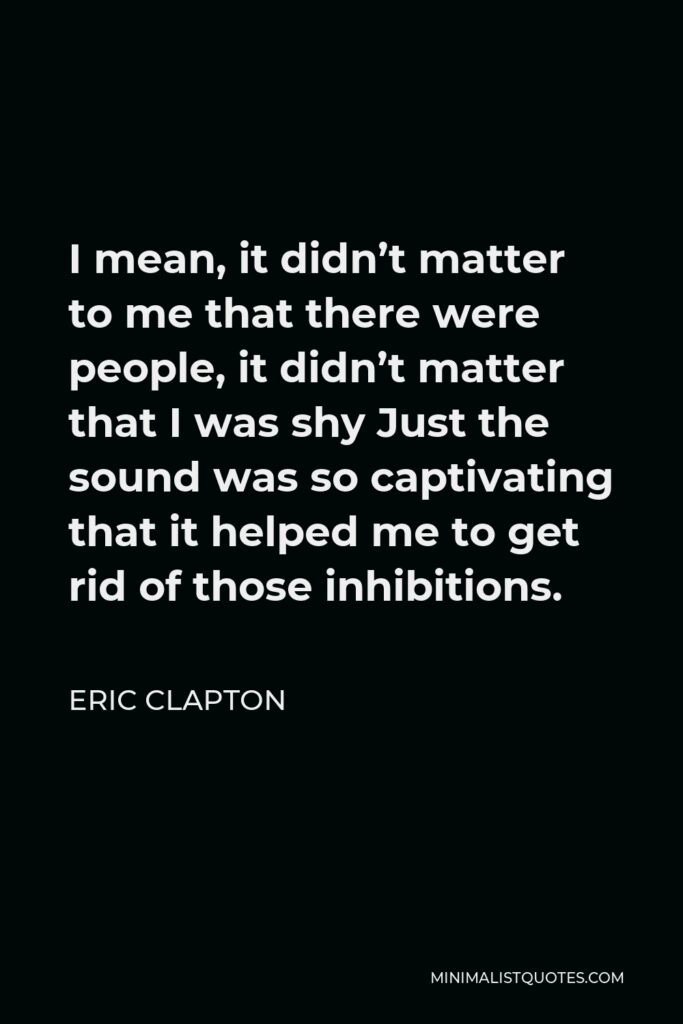 Eric Clapton Quote - I mean, it didn’t matter to me that there were people, it didn’t matter that I was shy Just the sound was so captivating that it helped me to get rid of those inhibitions.