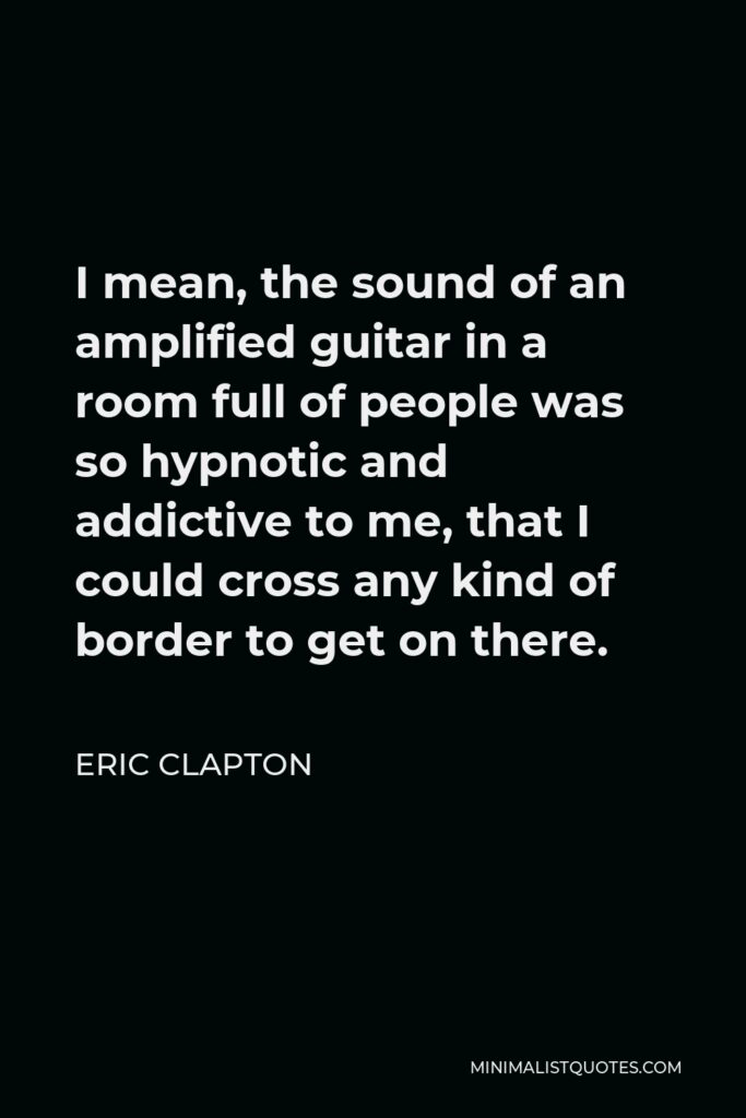 Eric Clapton Quote - I mean, the sound of an amplified guitar in a room full of people was so hypnotic and addictive to me, that I could cross any kind of border to get on there.