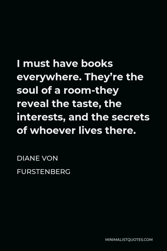 Diane Von Furstenberg Quote - I must have books everywhere. They’re the soul of a room-they reveal the taste, the interests, and the secrets of whoever lives there.