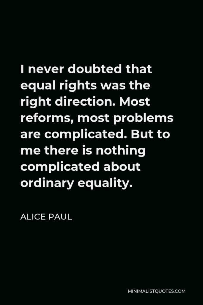 Alice Paul Quote - I never doubted that equal rights was the right direction. Most reforms, most problems are complicated. But to me there is nothing complicated about ordinary equality.