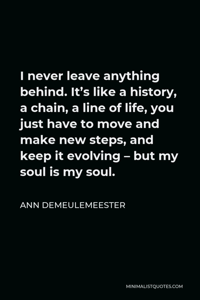 Ann Demeulemeester Quote - I never leave anything behind. It’s like a history, a chain, a line of life, you just have to move and make new steps, and keep it evolving – but my soul is my soul.