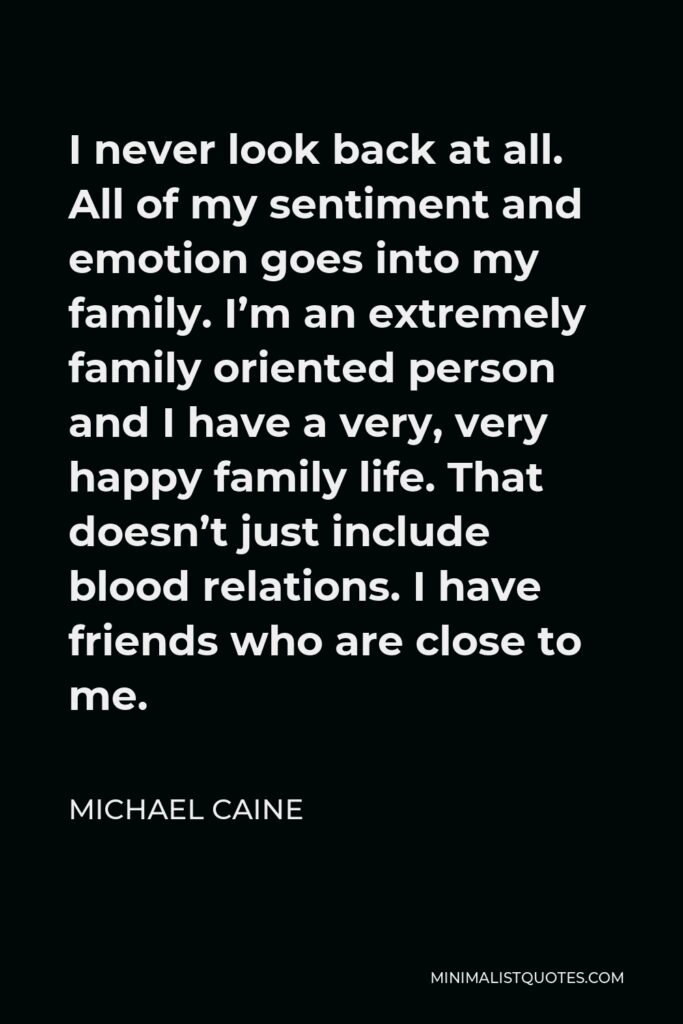 Michael Caine Quote - I never look back at all. All of my sentiment and emotion goes into my family. I’m an extremely family oriented person and I have a very, very happy family life. That doesn’t just include blood relations. I have friends who are close to me.