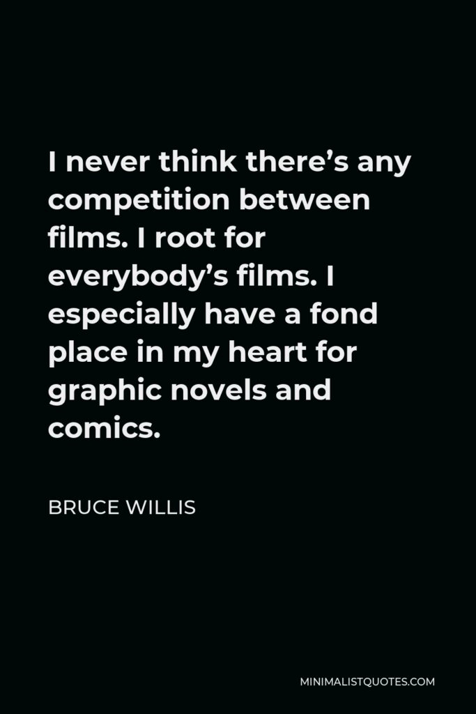 Bruce Willis Quote - I never think there’s any competition between films. I root for everybody’s films. I especially have a fond place in my heart for graphic novels and comics.