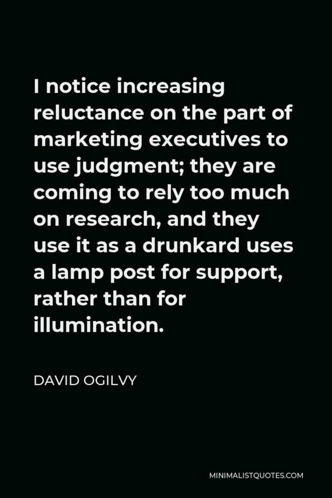 David Ogilvy Quote - I notice increasing reluctance on the part of marketing executives to use judgment; they are coming to rely too much on research, and they use it as a drunkard uses a lamp post for support, rather than for illumination.