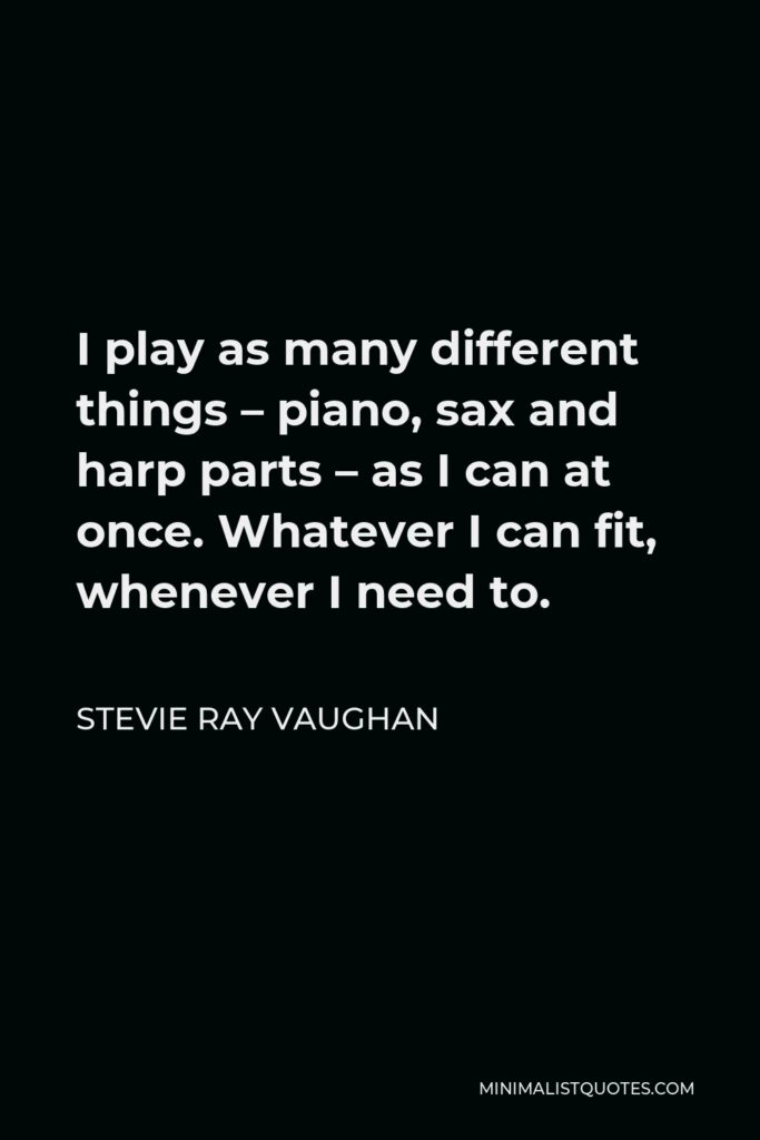 Stevie Ray Vaughan Quote - I play as many different things – piano, sax and harp parts – as I can at once. Whatever I can fit, whenever I need to.