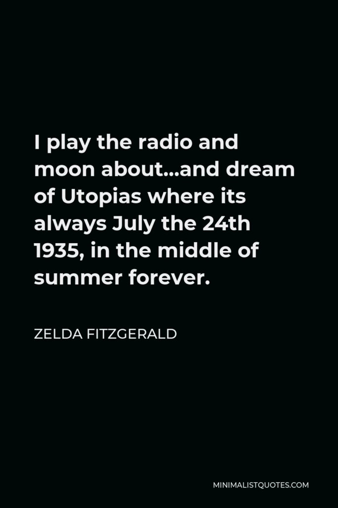 Zelda Fitzgerald Quote - I play the radio and moon about…and dream of Utopias where its always July the 24th 1935, in the middle of summer forever.