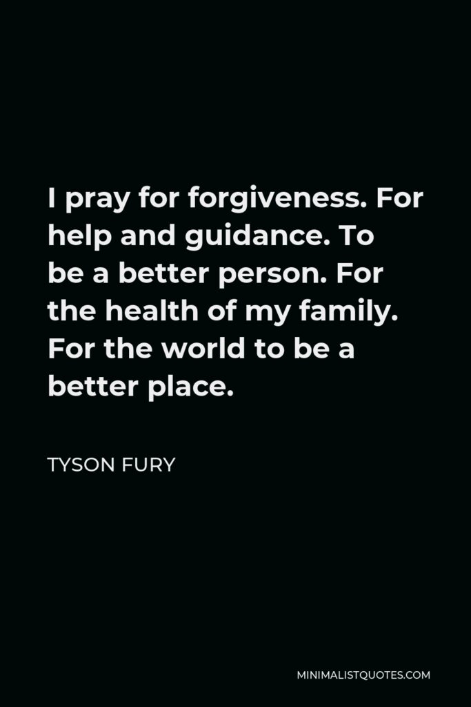 Tyson Fury Quote - I pray for forgiveness. For help and guidance. To be a better person. For the health of my family. For the world to be a better place.
