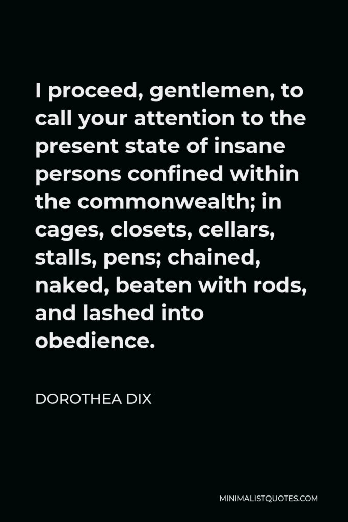 Dorothea Dix Quote - I proceed, gentlemen, to call your attention to the present state of insane persons confined within the commonwealth; in cages, closets, cellars, stalls, pens; chained, naked, beaten with rods, and lashed into obedience.
