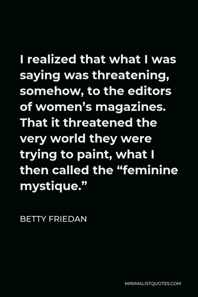 Betty Friedan Quote - I realized that what I was saying was threatening, somehow, to the editors of women’s magazines. That it threatened the very world they were trying to paint, what I then called the “feminine mystique.”