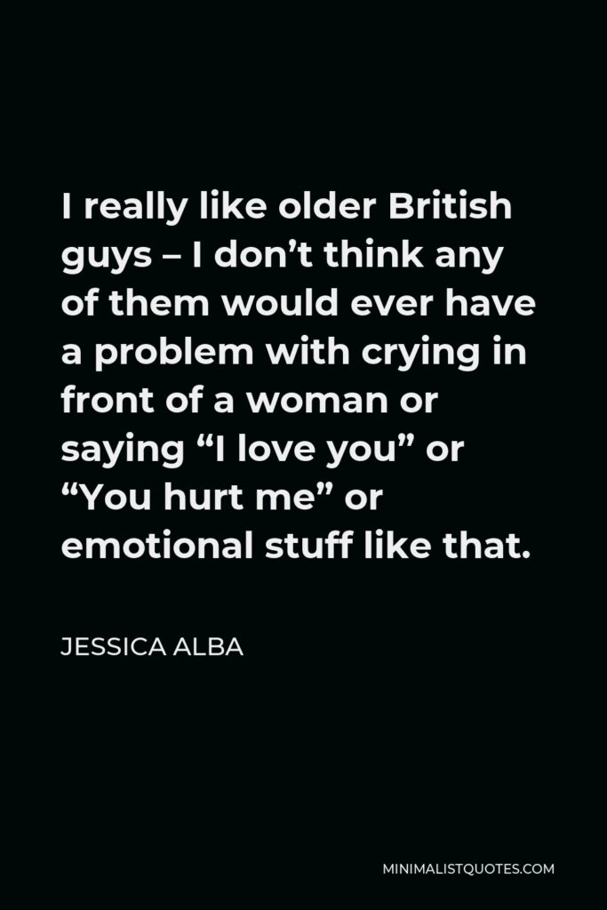 Jessica Alba Quote - I really like older British guys – I don’t think any of them would ever have a problem with crying in front of a woman or saying “I love you” or “You hurt me” or emotional stuff like that.