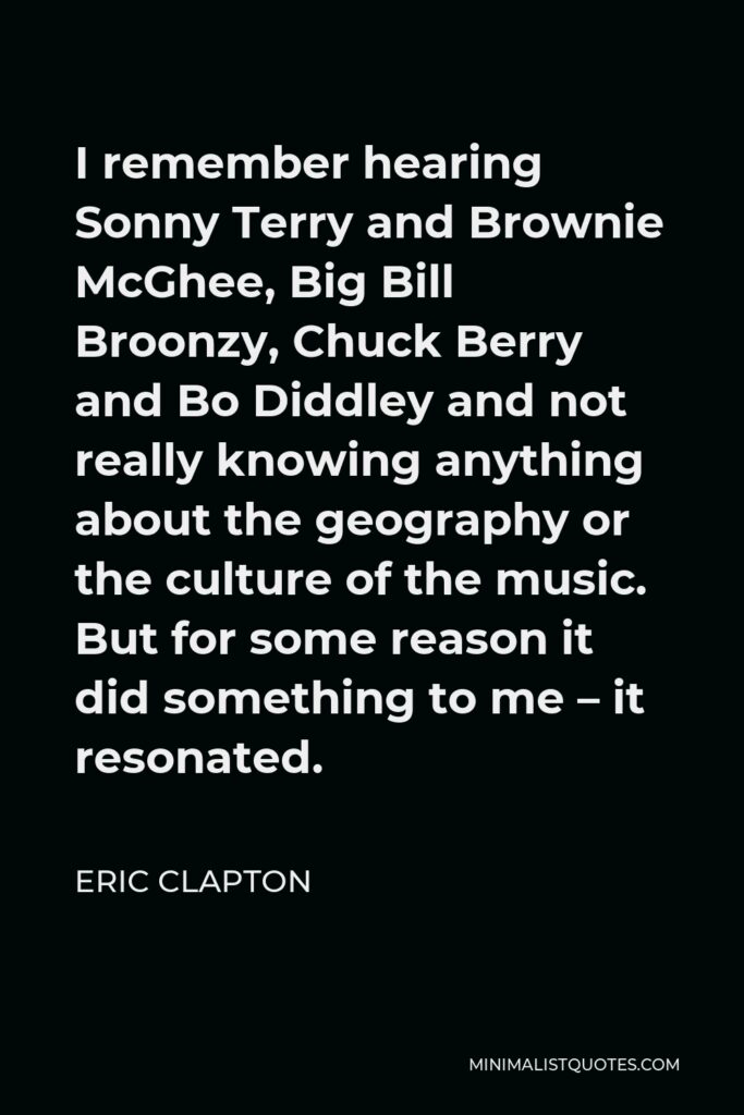 Eric Clapton Quote - I remember hearing Sonny Terry and Brownie McGhee, Big Bill Broonzy, Chuck Berry and Bo Diddley and not really knowing anything about the geography or the culture of the music. But for some reason it did something to me – it resonated.